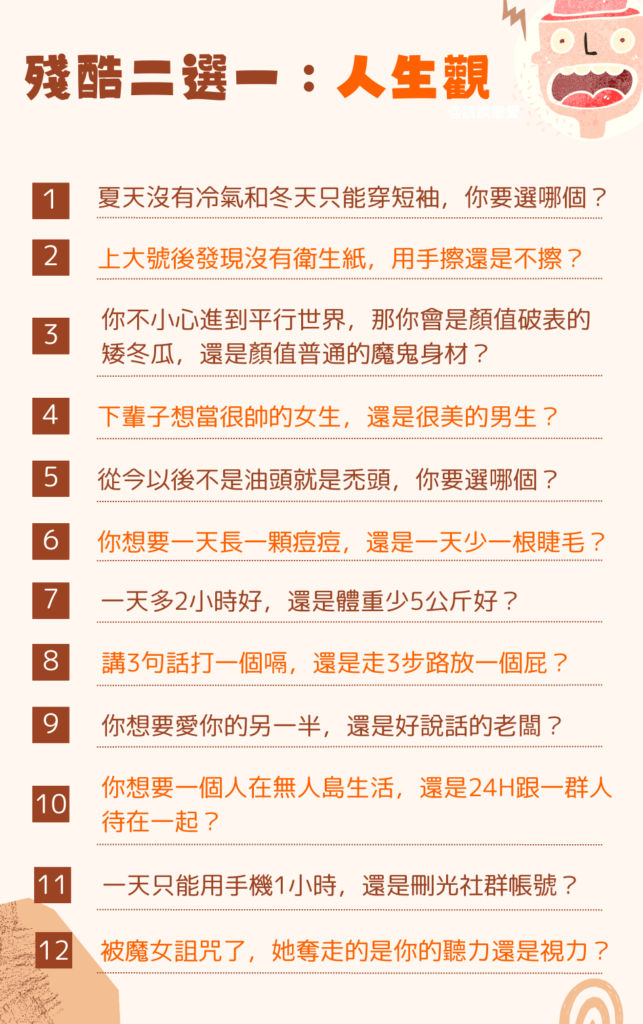 殘酷二選一 人生觀：
夏天沒有冷氣和冬天只能穿短袖，你要選哪個？

在外面上大號後發現沒有衛生紙，是用手擦還是不擦？

你不小心進到平行世界，那你會是顏值破表的矮冬瓜，還是顏值普通的魔鬼身材？

下輩子想當很帥的女生，還是很美的男生？

從今以後不是油頭就是禿頭，你要選哪個？

你想要一天長一顆痘痘，還是一天少一根睫毛？

一天多2小時好，還是體重少5公斤好？

講3句話打一個嗝和走3步路放一個屁，哪個比較不糟？

你想要深愛著你的另一半，還是對你百依百順的老闆？

你想要一個人在無人島生活，還是24H跟一群人待在一起？

一天只能用1小時手機和刪除所有社群帳號，如果只能選一個的話？

你被魔女詛咒了，她奪走的是你的聽力還是視力？