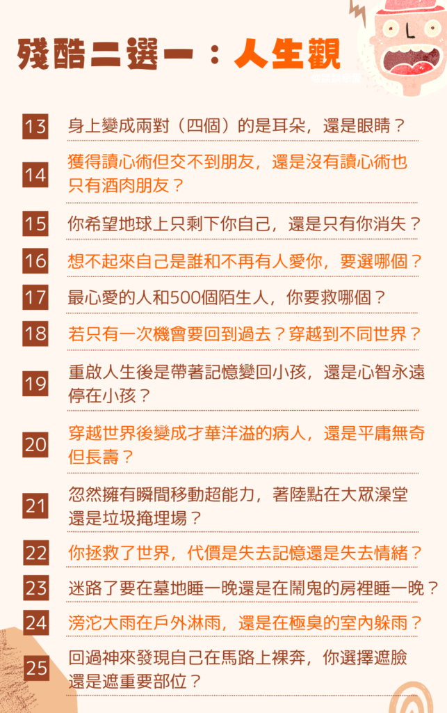 殘酷二選一 人生觀：

身上變成兩對（四個）的是耳朵，還是眼睛？

你想要獲得讀心術但交不到朋友，還是沒有讀心術也只有酒肉朋友？

你希望地球上只剩下你自己，還是只有你一個人消失？

想不起來自己是誰和不再有人愛你，你要選哪個？

最心愛的人和500個陌生人，你要救哪個？

如果只有一次機會，你想要回到過去，還是穿越到不同世界？

你選擇了重啟人生，是帶著記憶變回小孩，還是心智永遠停在小孩？

你選擇了穿越世界，結果變成才華洋溢的病人，還是平庸無奇但長壽？

忽然擁有瞬間移動超能力，著陸點在大眾澡堂，還是垃圾掩埋場？

你拯救了世界，代價是失去記憶還是失去情緒？

不小心迷路了，要在墓地睡一晚還是在鬧鬼的房裡睡一晚？

滂沱大雨寧願在戶外淋雨，還是在臭氣沖天的室內躲雨？

回過神來發現自己在馬路上裸奔，你選擇遮臉還是遮重要部位？