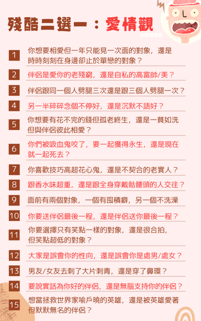 殘酷二選一 愛情觀：
你想要相愛但一年只能見一次面的對象，還是時時刻刻在身邊卻止於單戀的對象？

另一半是疼愛自己的老殘窮好，還是自我中心的高富帥/美好？

伴侶跟同一個人劈腿三次，或者跟三個人各劈腿一次，你要選哪個？

另一半碎碎念個不停好，還是沉默不語好？

你想要有花不完的錢但孤老終生，還是一貧如洗但與伴侶彼此相愛？

你們被吸血鬼咬了，要一起獲得永生，還是現在就一起死去？

你喜歡的是技巧高超的花心鬼，還是身體完全不契合的老實人？

你要跟香水味超重的人，還是跟全身穿戴骷髏頭的人交往？

面前有兩個暈船對象，但一個有囤積癖，另一個不洗澡，你要選哪個？

你要送伴侶最後一程，還是伴侶送你最後一程？

你要選擇只有笑點一樣的對象，還是很合拍但笑點超低的對象？

大家是誤會你的性向，還是誤會你是處男/處女？

算命的說要這麼做才會一帆風順，於是男友/女友去刺了大片刺青，還是穿了鼻環？

說不中聽的話是為你好的伴侶，和無腦支持你的伴侶，你要選哪個？

你想當拯救了世界家喻戶曉的英雄，還是被英雄深愛著但默默無名的伴侶？